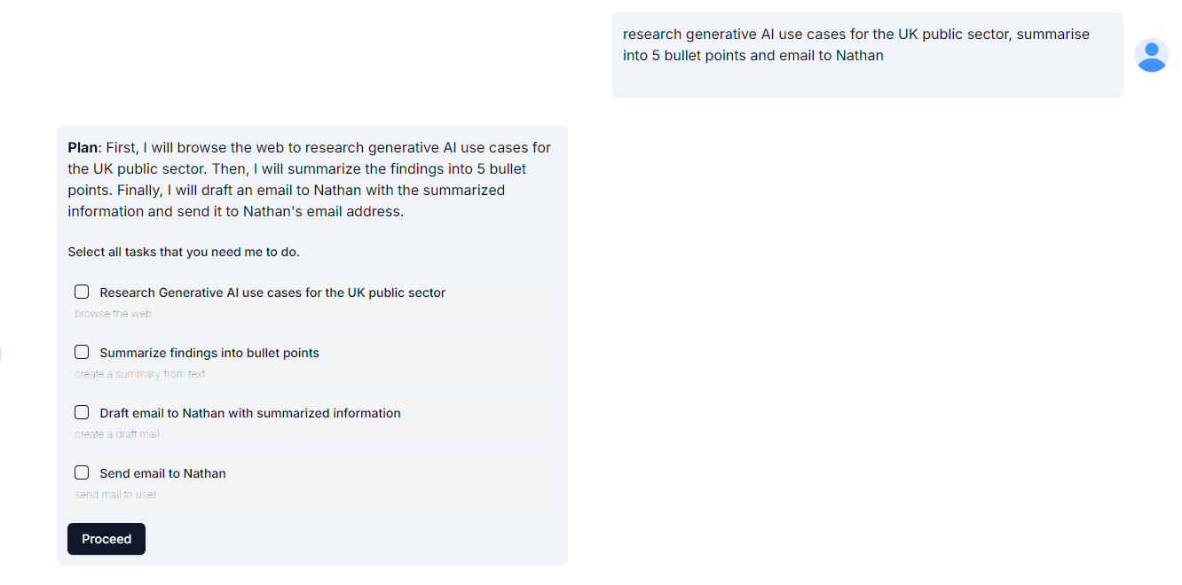 Screengrab of AI interface. At the top of the interface, the user has entered a prompt: "research generative AI use cases for the UK public sector, summarise into 5 bullet points and email to Nathan." Below the prompt, there’s a detailed plan with the following steps: Plan: "First, I will browse the web to research generative AI use cases for the UK public sector. Then, I will summarize the findings into 5 bullet points. Finally, I will draft an email to Nathan with the summarized information and send it to Nathan's email address." A list of tasks with checkboxes next to each: Research Generative AI use cases for the UK public sector – described as "browse the web." Summarize findings into bullet points – described as "create a summary from text." Draft email to Nathan with summarized information – described as "create a draft mail." Send email to Nathan – described as "send mail to user." At the bottom of the checklist, there is a black button labelled "Proceed,"